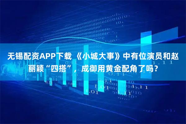 无锡配资APP下载 《小城大事》中有位演员和赵丽颖“四搭”，成御用黄金配角了吗？