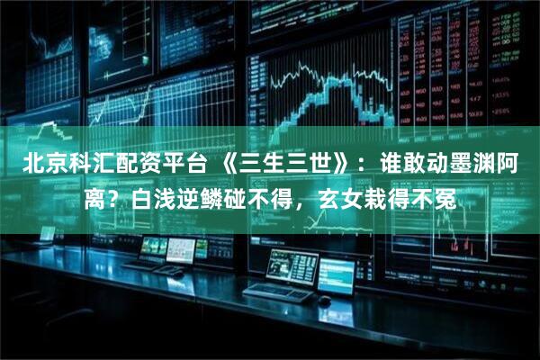 北京科汇配资平台 《三生三世》：谁敢动墨渊阿离？白浅逆鳞碰不得，玄女栽得不冤