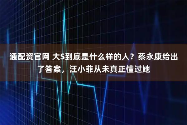 通配资官网 大S到底是什么样的人？蔡永康给出了答案，汪小菲从未真正懂过她