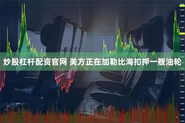 炒股杠杆配资官网 美方正在加勒比海扣押一艘油轮