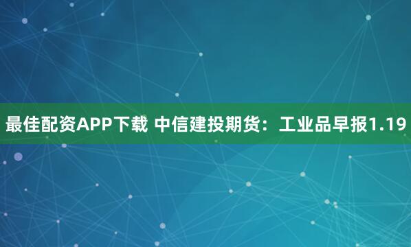 最佳配资APP下载 中信建投期货：工业品早报1.19