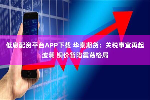 低息配资平台APP下载 华泰期货：关税事宜再起波澜 铜价暂陷震荡格局