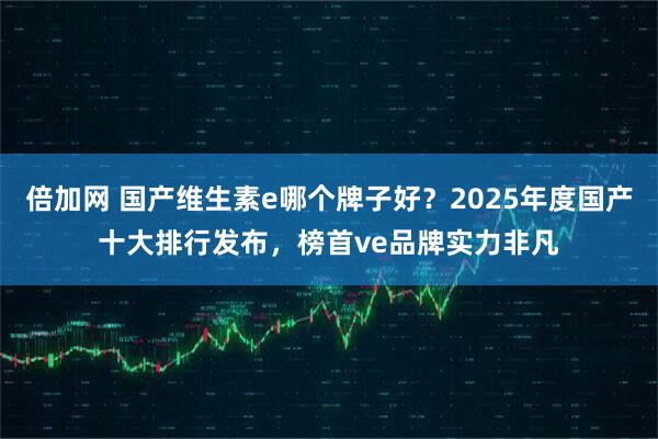 倍加网 国产维生素e哪个牌子好？2025年度国产十大排行发布，榜首ve品牌实力非凡