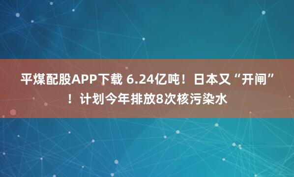 平煤配股APP下载 6.24亿吨！日本又“开闸”！计划今年排放8次核污染水