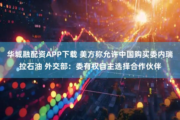 华城融配资APP下载 美方称允许中国购买委内瑞拉石油 外交部：委有权自主选择合作伙伴