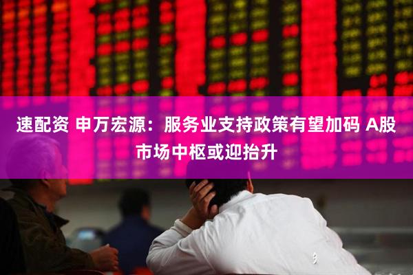 速配资 申万宏源：服务业支持政策有望加码 A股市场中枢或迎抬升