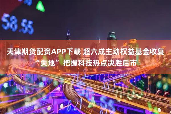 天津期货配资APP下载 超六成主动权益基金收复“失地” 把握科技热点决胜后市