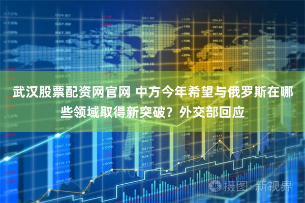 武汉股票配资网官网 中方今年希望与俄罗斯在哪些领域取得新突破？外交部回应