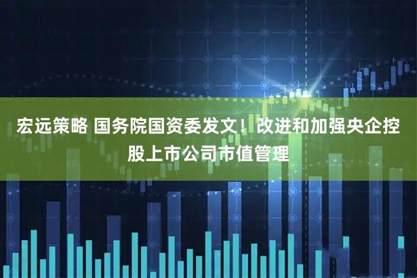 宏远策略 国务院国资委发文！改进和加强央企控股上市公司市值管理