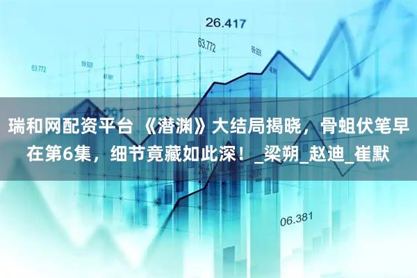 瑞和网配资平台 《潜渊》大结局揭晓，骨蛆伏笔早在第6集，细节竟藏如此深！_梁朔_赵迪_崔默