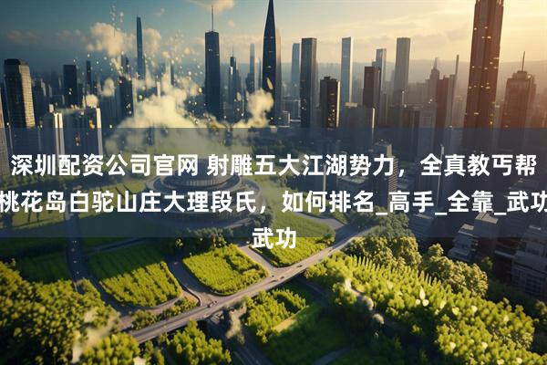 深圳配资公司官网 射雕五大江湖势力，全真教丐帮桃花岛白驼山庄大理段氏，如何排名_高手_全靠_武功