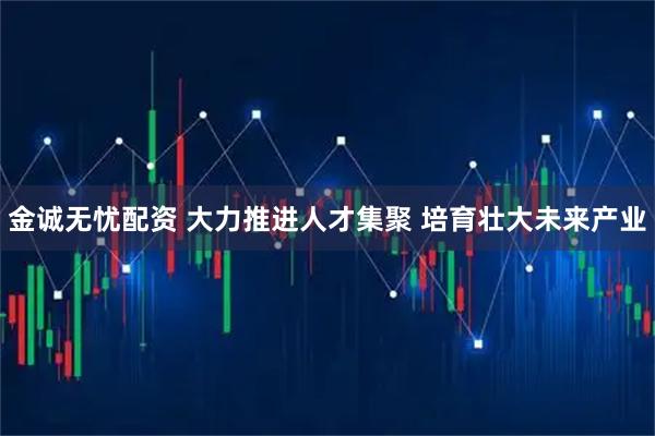 金诚无忧配资 大力推进人才集聚 培育壮大未来产业