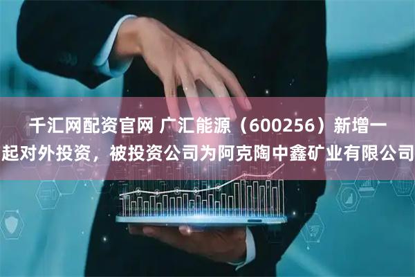 千汇网配资官网 广汇能源（600256）新增一起对外投资，被投资公司为阿克陶中鑫矿业有限公司