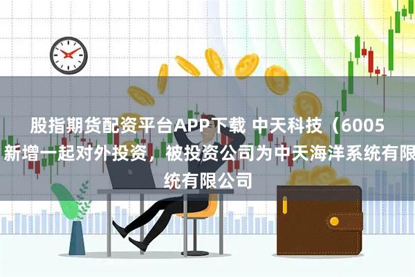 股指期货配资平台APP下载 中天科技（600522）新增一起对外投资，被投资公司为中天海洋系统有限公司