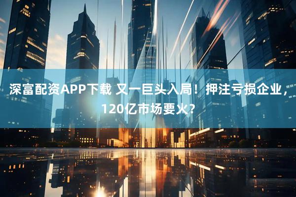 深富配资APP下载 又一巨头入局！押注亏损企业，120亿市场要火？