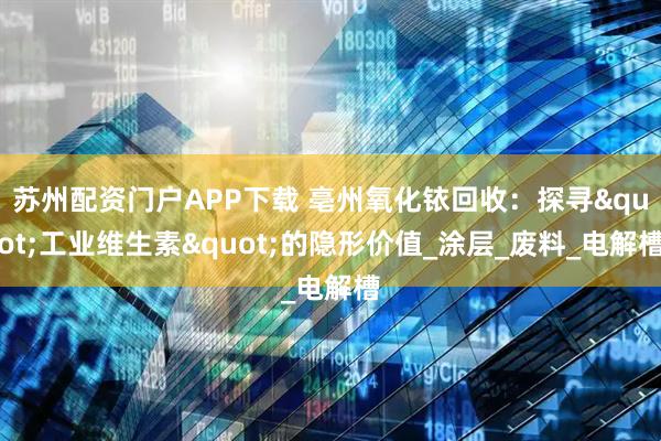 苏州配资门户APP下载 亳州氧化铱回收：探寻"工业维生素"的隐形价值_涂层_废料_电解槽
