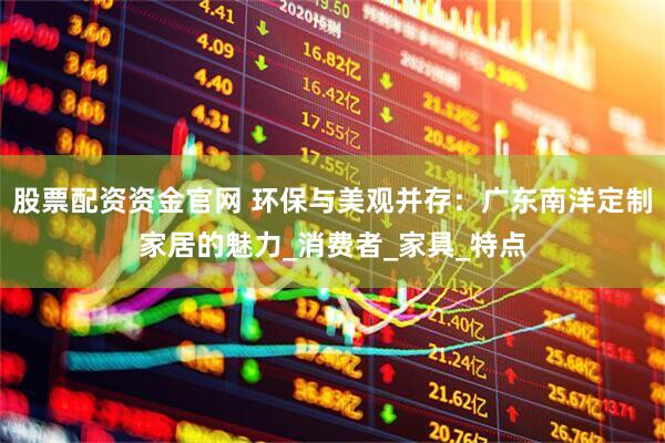 股票配资资金官网 环保与美观并存：广东南洋定制家居的魅力_消费者_家具_特点