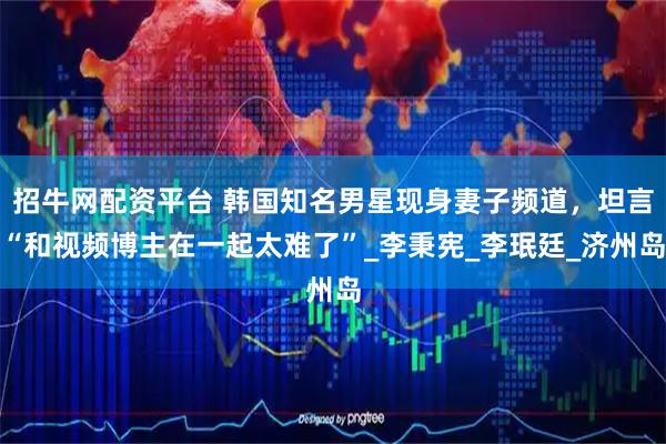 招牛网配资平台 韩国知名男星现身妻子频道，坦言“和视频博主在一起太难了”_李秉宪_李珉廷_济州岛