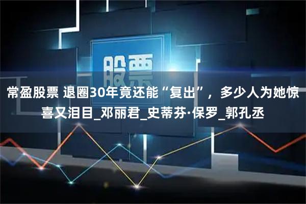 常盈股票 退圈30年竟还能“复出”，多少人为她惊喜又泪目_邓丽君_史蒂芬·保罗_郭孔丞