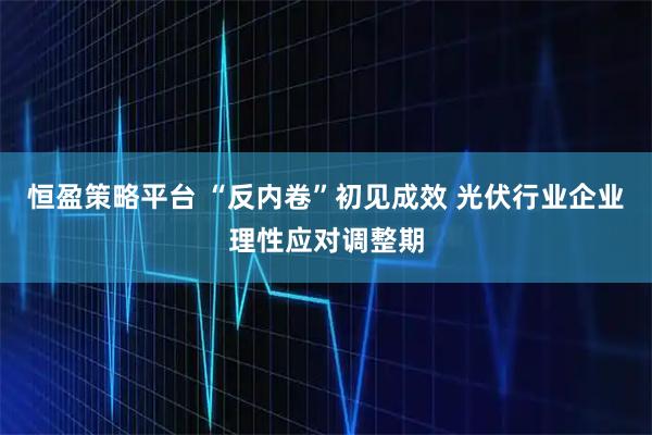 恒盈策略平台 “反内卷”初见成效 光伏行业企业理性应对调整期