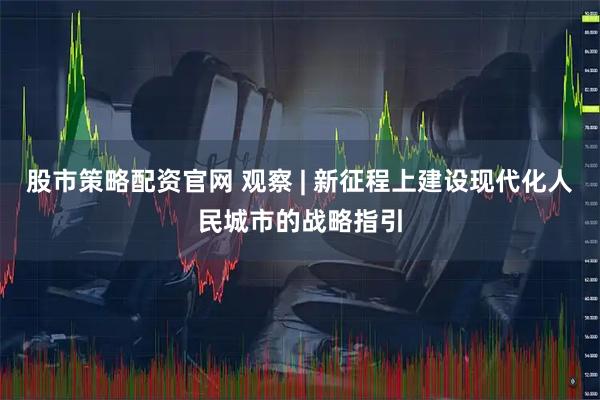 股市策略配资官网 观察 | 新征程上建设现代化人民城市的战略指引