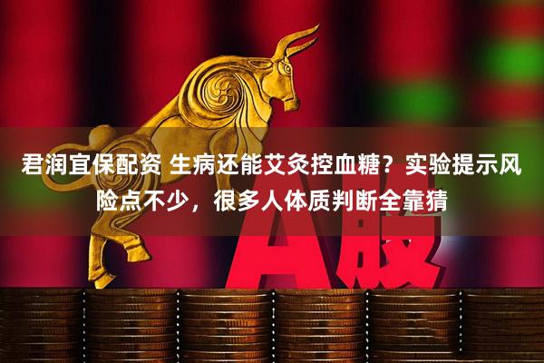 君润宜保配资 生病还能艾灸控血糖？实验提示风险点不少，很多人体质判断全靠猜