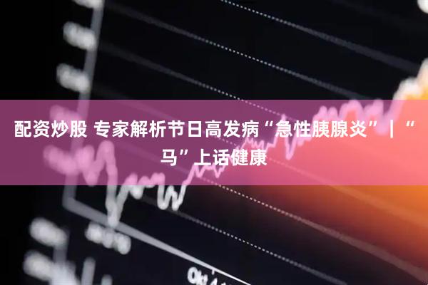 配资炒股 专家解析节日高发病“急性胰腺炎”｜“马”上话健康
