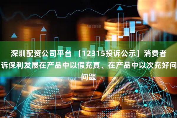 深圳配资公司平台 【12315投诉公示】消费者投诉保利发展在产品中以假充真、在产品中以次充好问题
