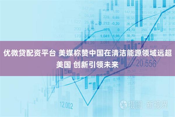 优微贷配资平台 美媒称赞中国在清洁能源领域远超美国 创新引领未来