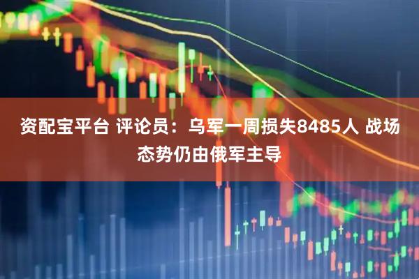 资配宝平台 评论员：乌军一周损失8485人 战场态势仍由俄军主导