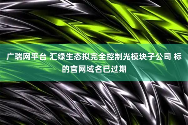 广瑞网平台 汇绿生态拟完全控制光模块子公司 标的官网域名已过期