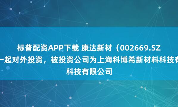 标普配资APP下载 康达新材（002669.SZ）新增一起对外投资，被投资公司为上海科博希新材料科技有限公司