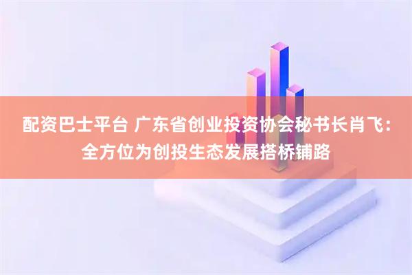 配资巴士平台 广东省创业投资协会秘书长肖飞：全方位为创投生态发展搭桥铺路