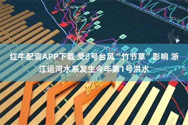 红牛配资APP下载 受8号台风“竹节草”影响 浙江运河水系发生今年第1号洪水