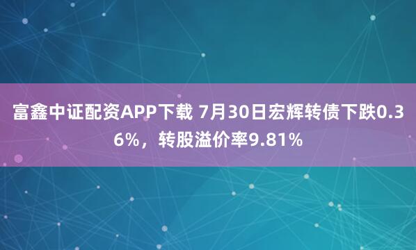 富鑫中证配资APP下载 7月30日宏辉转债下跌0.36%，转股溢价率9.81%