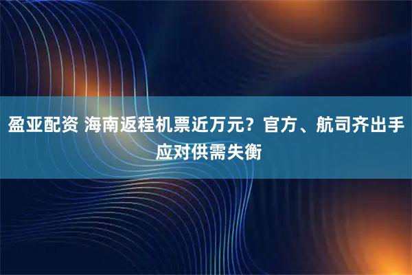 盈亚配资 海南返程机票近万元？官方、航司齐出手 应对供需失衡