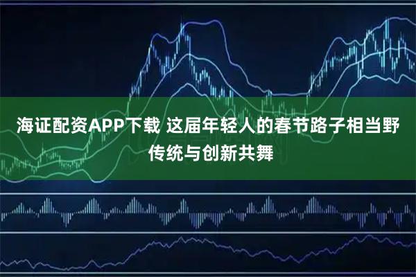 海证配资APP下载 这届年轻人的春节路子相当野 传统与创新共舞