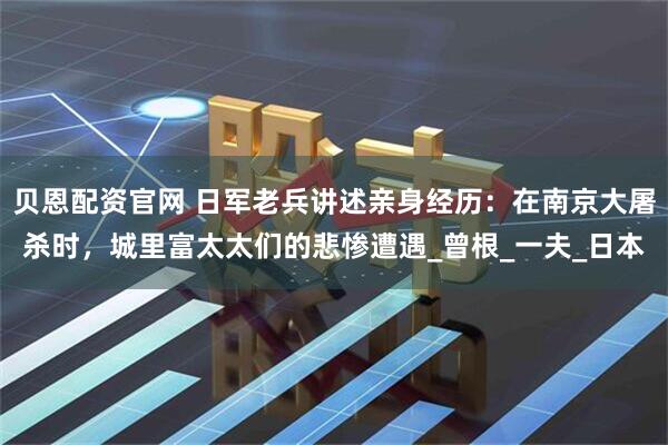 贝恩配资官网 日军老兵讲述亲身经历：在南京大屠杀时，城里富太太们的悲惨遭遇_曾根_一夫_日本