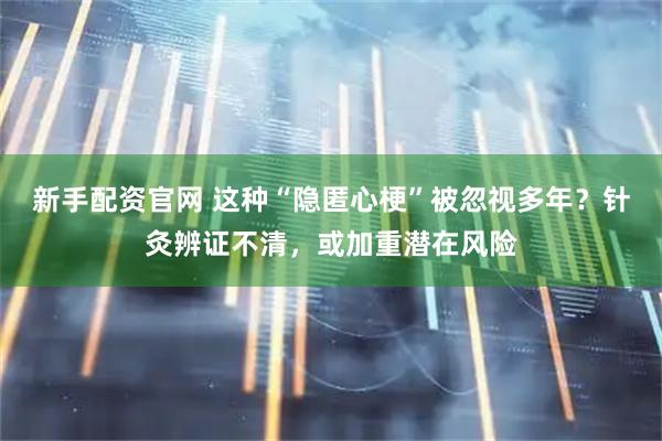 新手配资官网 这种“隐匿心梗”被忽视多年？针灸辨证不清，或加重潜在风险