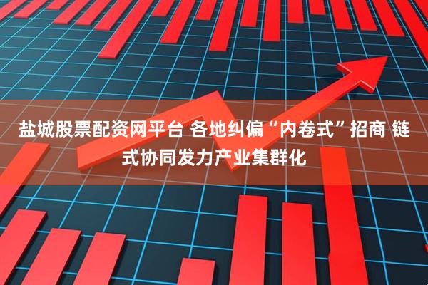 盐城股票配资网平台 各地纠偏“内卷式”招商 链式协同发力产业集群化
