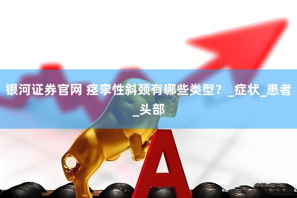 银河证券官网 痉挛性斜颈有哪些类型？_症状_患者_头部
