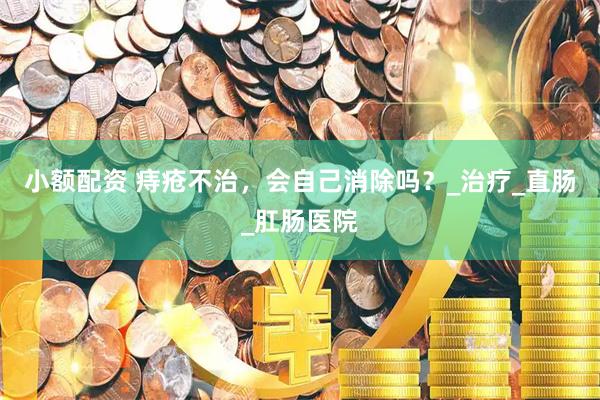 小额配资 痔疮不治，会自己消除吗？_治疗_直肠_肛肠医院