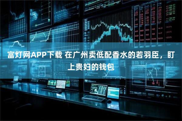 富灯网APP下载 在广州卖低配香水的若羽臣，盯上贵妇的钱包