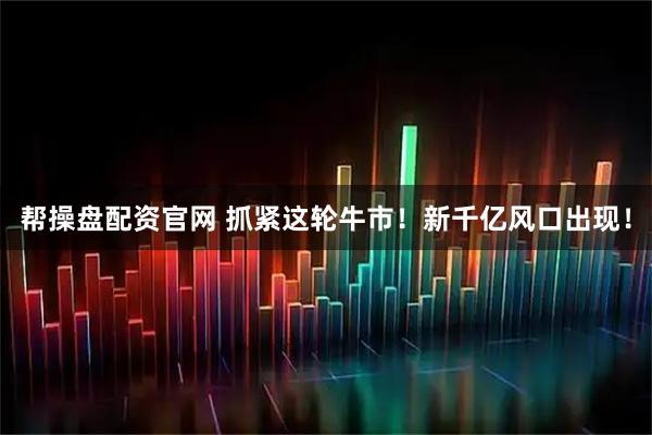 帮操盘配资官网 抓紧这轮牛市！新千亿风口出现！