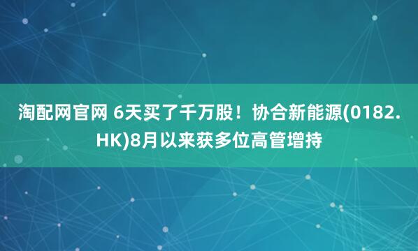 淘配网官网 6天买了千万股！协合新能源(0182.HK)8月以来获多位高管增持