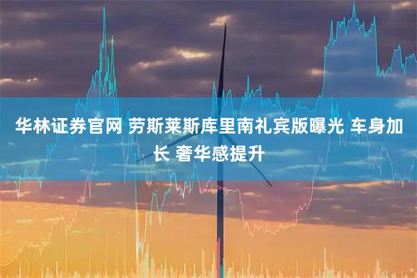 华林证券官网 劳斯莱斯库里南礼宾版曝光 车身加长 奢华感提升