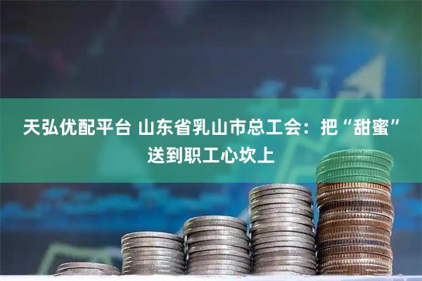 天弘优配平台 山东省乳山市总工会：把“甜蜜”送到职工心坎上