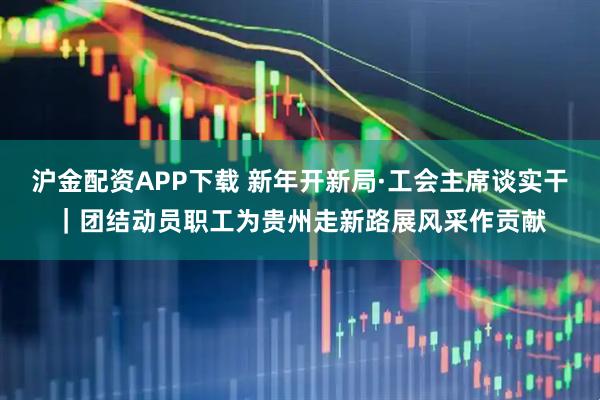 沪金配资APP下载 新年开新局·工会主席谈实干｜团结动员职工为贵州走新路展风采作贡献
