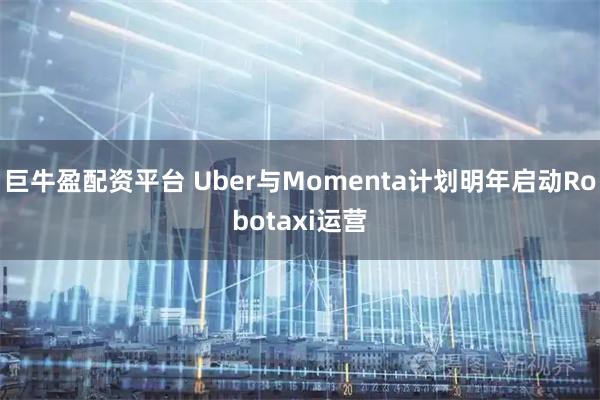 巨牛盈配资平台 Uber与Momenta计划明年启动Robotaxi运营
