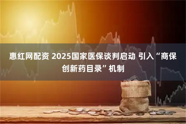 惠红网配资 2025国家医保谈判启动 引入“商保创新药目录”机制